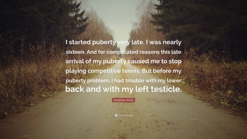 Jonathan Ames Quote: “I started puberty very late. I was nearly sixteen. And for complicated reasons this late arrival of my puberty caused me to stop playing competitive tennis. But before my puberty problem, I had trouble with my lower back and with my left testicle.”