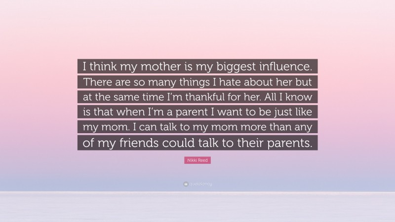 Nikki Reed Quote: “I think my mother is my biggest influence. There are so many things I hate about her but at the same time I’m thankful for her. All I know is that when I’m a parent I want to be just like my mom. I can talk to my mom more than any of my friends could talk to their parents.”