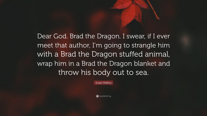 Susan Mallery Quote: “Dear God. Brad the Dragon. I swear, if I ever meet that author, I’m going to strangle him with a Brad the Dragon stuffed animal, wrap him in a Brad the Dragon blanket and throw his body out to sea.”