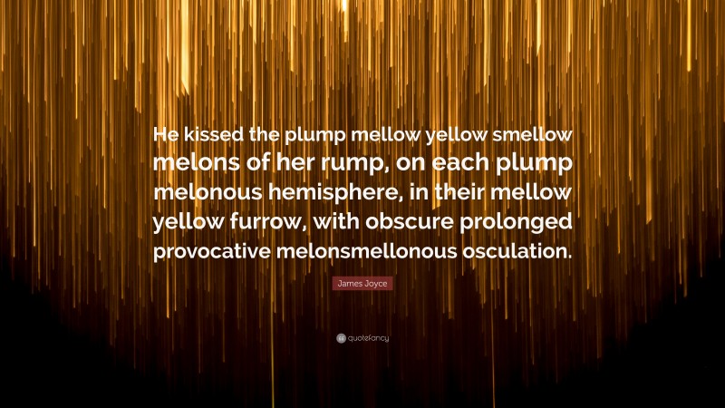 James Joyce Quote: “He kissed the plump mellow yellow smellow melons of her rump, on each plump melonous hemisphere, in their mellow yellow furrow, with obscure prolonged provocative melonsmellonous osculation.”