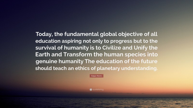 Edgar Morin Quote: “Today, the fundamental global objective of all education aspiring not only to progress but to the survival of humanity is to Civilize and Unify the Earth and Transform the human species into genuine humanity The education of the future should teach an ethics of planetary understanding.”