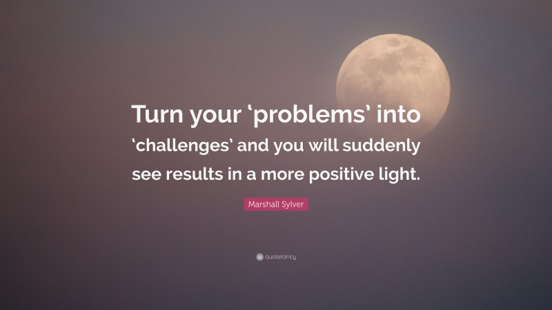 Marshall Sylver Quote: “Turn your ‘problems’ into ‘challenges’ and you will suddenly see results in a more positive light.”