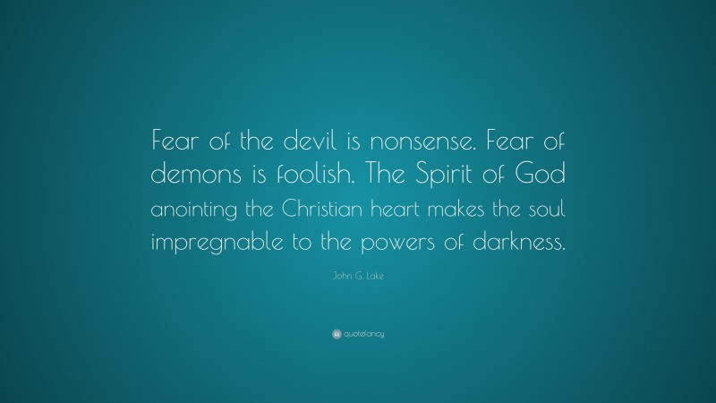 John G. Lake Quote: “Fear of the devil is nonsense. Fear of demons is foolish. The Spirit of God anointing the Christian heart makes the soul impregnable to the powers of darkness.”