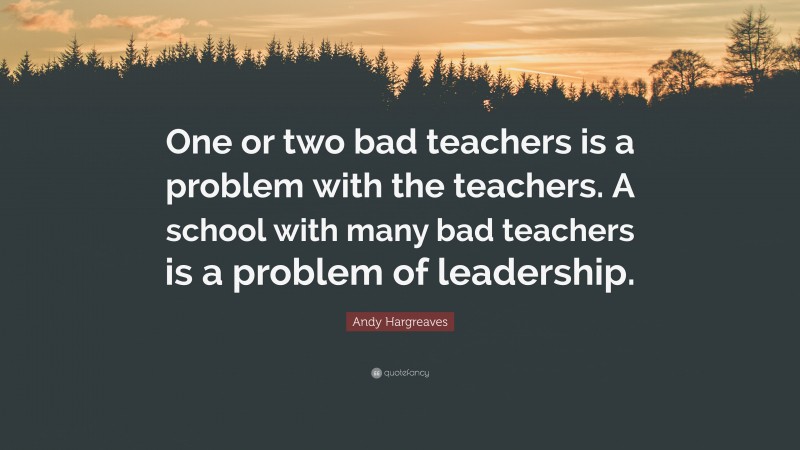 Andy Hargreaves Quote: “One or two bad teachers is a problem with the teachers. A school with many bad teachers is a problem of leadership.”