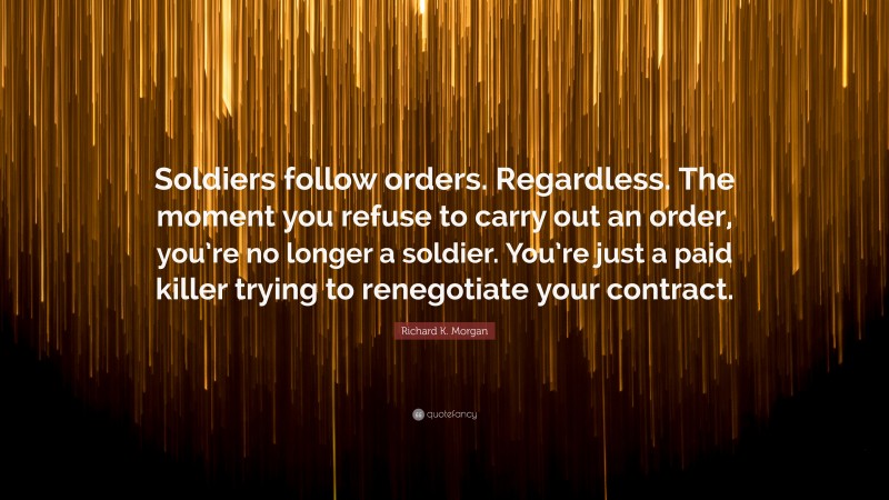 Richard K. Morgan Quote: “Soldiers follow orders. Regardless. The moment you refuse to carry out an order, you’re no longer a soldier. You’re just a paid killer trying to renegotiate your contract.”
