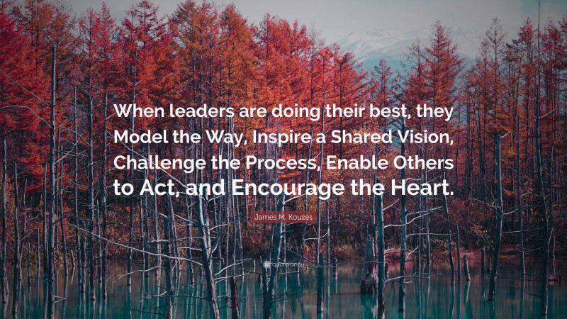 James M. Kouzes Quote: “When leaders are doing their best, they Model the Way, Inspire a Shared Vision, Challenge the Process, Enable Others to Act, and Encourage the Heart.”