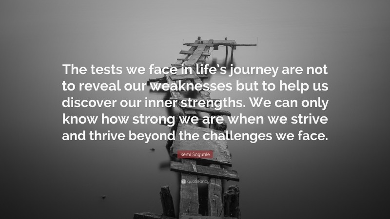 Kemi Sogunle Quote: “The tests we face in life’s journey are not to reveal our weaknesses but to help us discover our inner strengths. We can only know how strong we are when we strive and thrive beyond the challenges we face.”