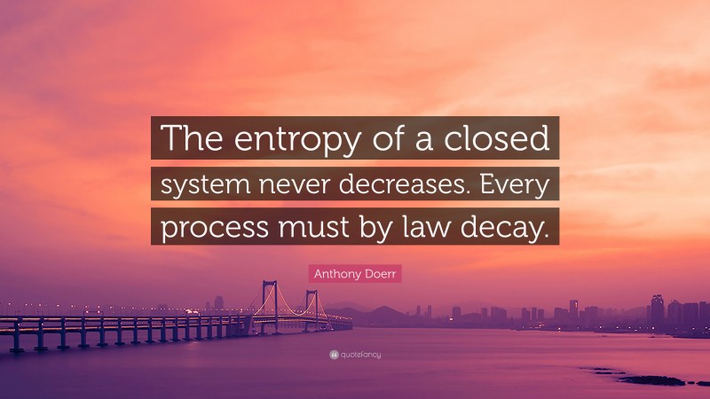 Anthony Doerr Quote: “The entropy of a closed system never decreases. Every process must by law decay.”