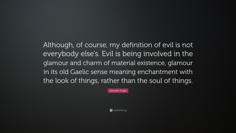 Kenneth Anger Quote: “Although, of course, my definition of evil is not everybody else’s. Evil is being involved in the glamour and charm of material existence, glamour in its old Gaelic sense meaning enchantment with the look of things, rather than the soul of things.”