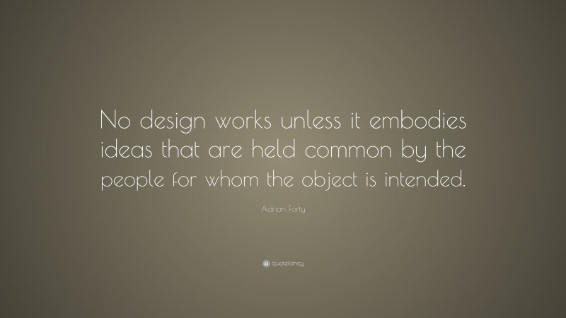 Adrian Forty Quote: “No design works unless it embodies ideas that are held common by the people for whom the object is intended.”