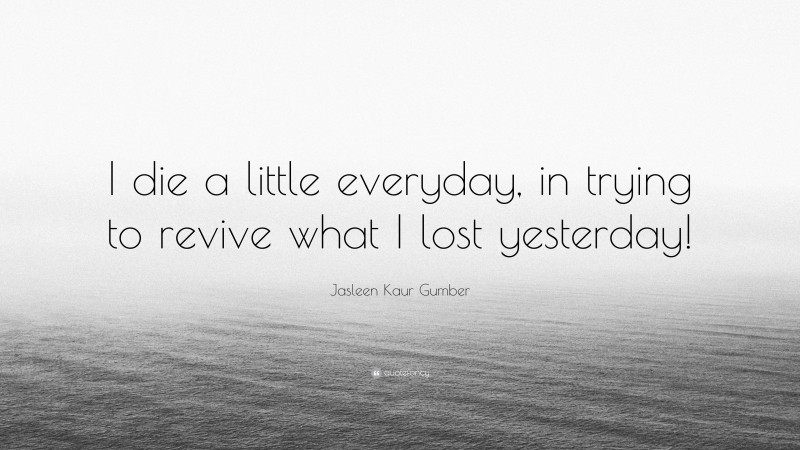 Jasleen Kaur Gumber Quote: “I die a little everyday, in trying to revive what I lost yesterday!”