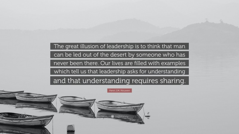 Henri J.M. Nouwen Quote: “The great illusion of leadership is to think that man can be led out of the desert by someone who has never been there. Our lives are filled with examples which tell us that leadership asks for understanding and that understanding requires sharing.”