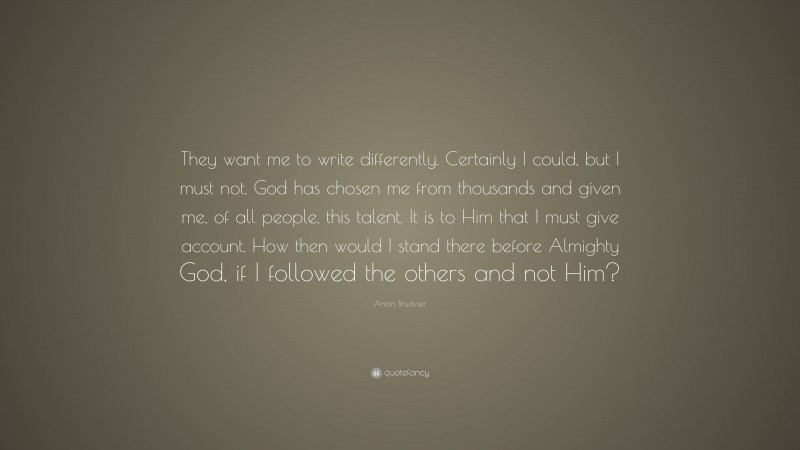 Anton Bruckner Quote: “They want me to write differently. Certainly I could, but I must not. God has chosen me from thousands and given me, of all people, this talent. It is to Him that I must give account. How then would I stand there before Almighty God, if I followed the others and not Him?”
