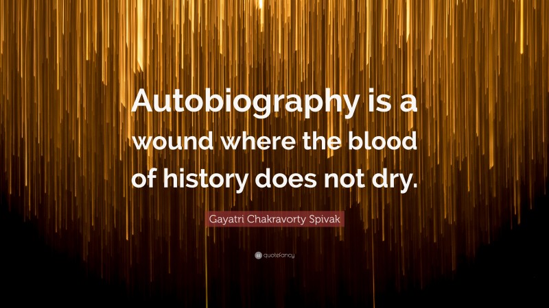 Gayatri Chakravorty Spivak Quote: “Autobiography is a wound where the blood of history does not dry.”