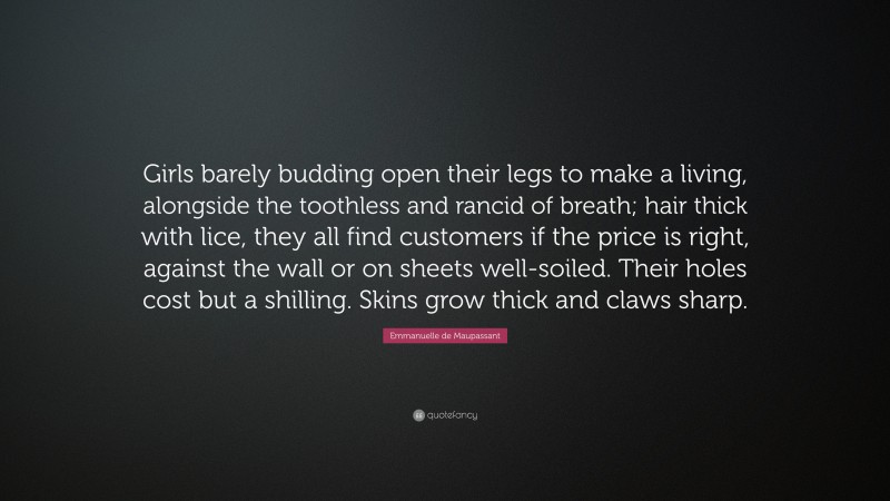Emmanuelle de Maupassant Quote: “Girls barely budding open their legs to make a living, alongside the toothless and rancid of breath; hair thick with lice, they all find customers if the price is right, against the wall or on sheets well-soiled. Their holes cost but a shilling. Skins grow thick and claws sharp.”