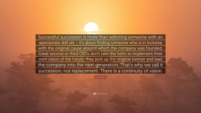 Simon Sinek Quote: “Successful succession is more than selecting someone with an appropriate skill set – it’s about finding someone who is in lockstep with the original cause around which the company was founded. Great second or third CEOs don’t take the helm to implement their own vision of the future; they pick up the original banner and lead the company into the next generation. That’s why we call it succession, not replacement. There is a continuity of vision.”