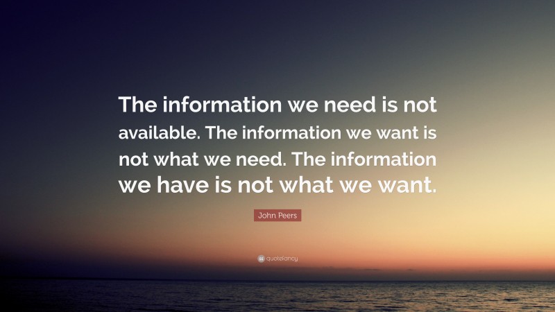 John Peers Quote: “The information we need is not available. The information we want is not what we need. The information we have is not what we want.”