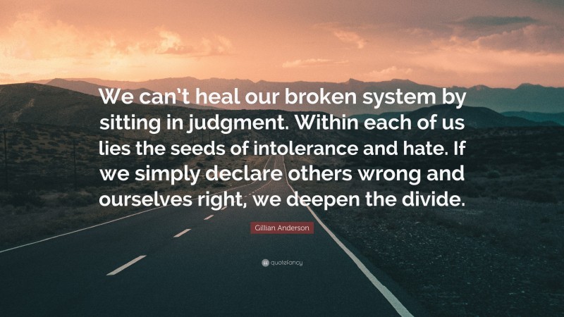 Gillian Anderson Quote: “We can’t heal our broken system by sitting in judgment. Within each of us lies the seeds of intolerance and hate. If we simply declare others wrong and ourselves right, we deepen the divide.”