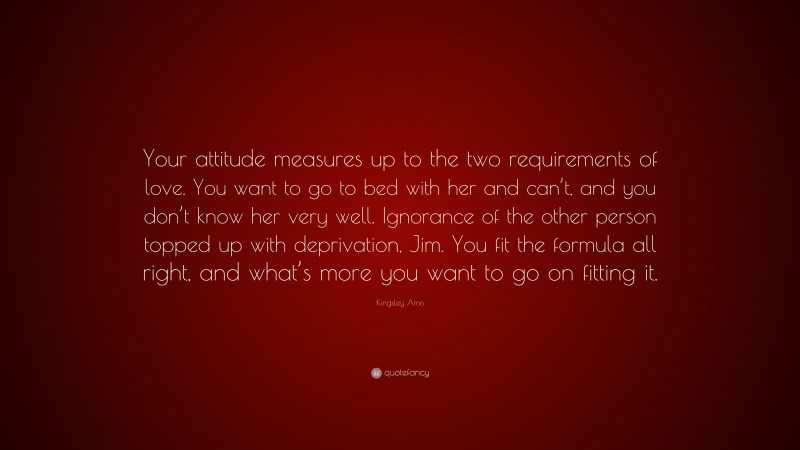 Kingsley Amis Quote: “Your attitude measures up to the two requirements of love. You want to go to bed with her and can’t, and you don’t know her very well. Ignorance of the other person topped up with deprivation, Jim. You fit the formula all right, and what’s more you want to go on fitting it.”