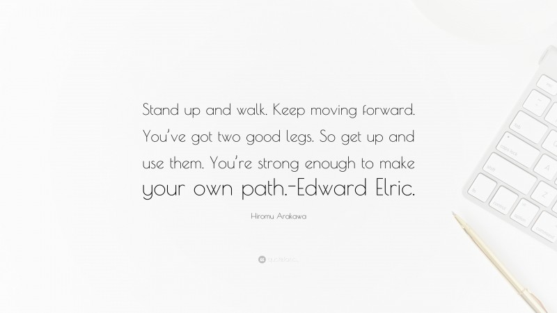 Hiromu Arakawa Quote: “Stand up and walk. Keep moving forward. You’ve got two good legs. So get up and use them. You’re strong enough to make your own path.-Edward Elric.”