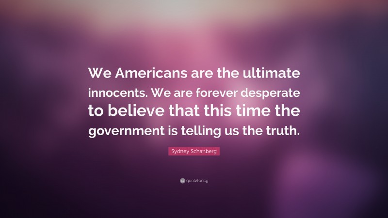Sydney Schanberg Quote: “We Americans are the ultimate innocents. We are forever desperate to believe that this time the government is telling us the truth.”