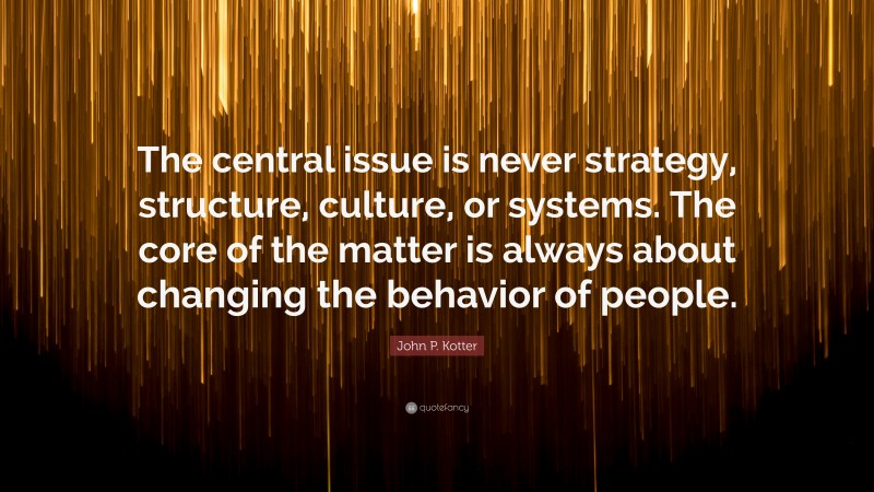 John P. Kotter Quote: “The central issue is never strategy, structure, culture, or systems. The core of the matter is always about changing the behavior of people.”