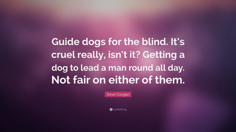 Steve Coogan Quote: “Guide dogs for the blind. It’s cruel really, isn’t it? Getting a dog to lead a man round all day. Not fair on either of them.”