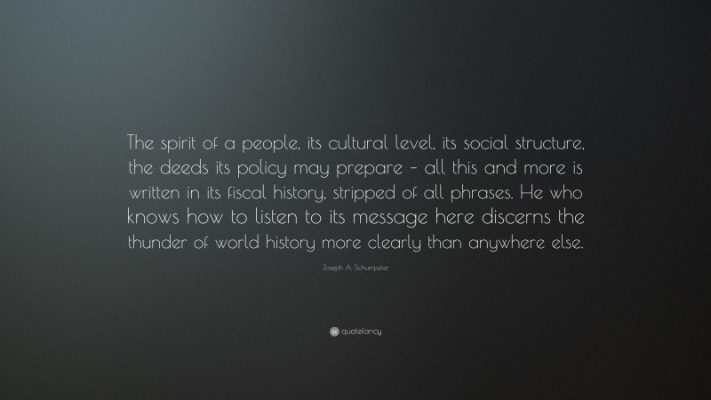 Joseph A. Schumpeter Quote: “The spirit of a people, its cultural level, its social structure, the deeds its policy may prepare – all this and more is written in its fiscal history, stripped of all phrases. He who knows how to listen to its message here discerns the thunder of world history more clearly than anywhere else.”