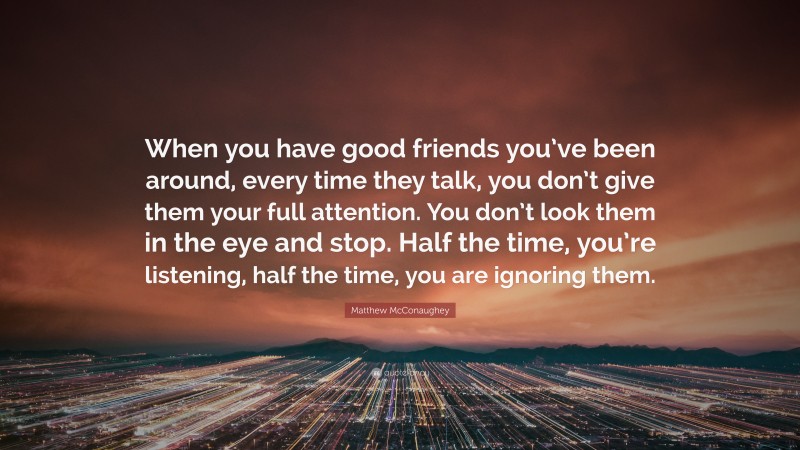 Matthew McConaughey Quote: “When you have good friends you’ve been around, every time they talk, you don’t give them your full attention. You don’t look them in the eye and stop. Half the time, you’re listening, half the time, you are ignoring them.”