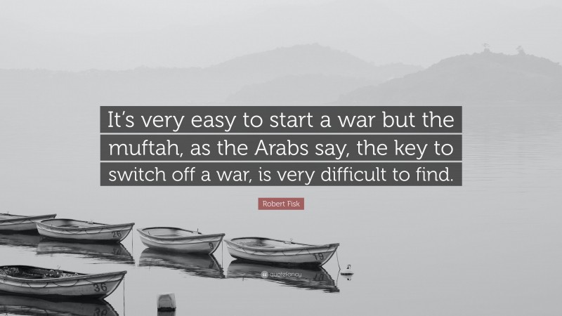 Robert Fisk Quote: “It’s very easy to start a war but the muftah, as the Arabs say, the key to switch off a war, is very difficult to find.”