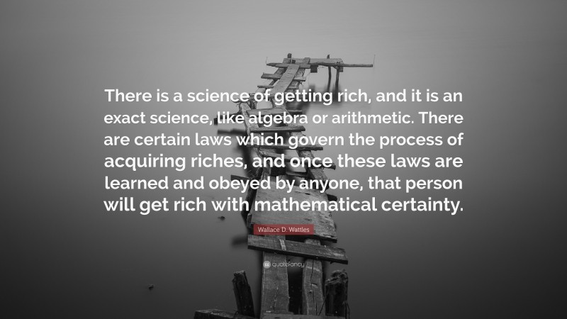Wallace D. Wattles Quote: “There is a science of getting rich, and it is an exact science, like algebra or arithmetic. There are certain laws which govern the process of acquiring riches, and once these laws are learned and obeyed by anyone, that person will get rich with mathematical certainty.”