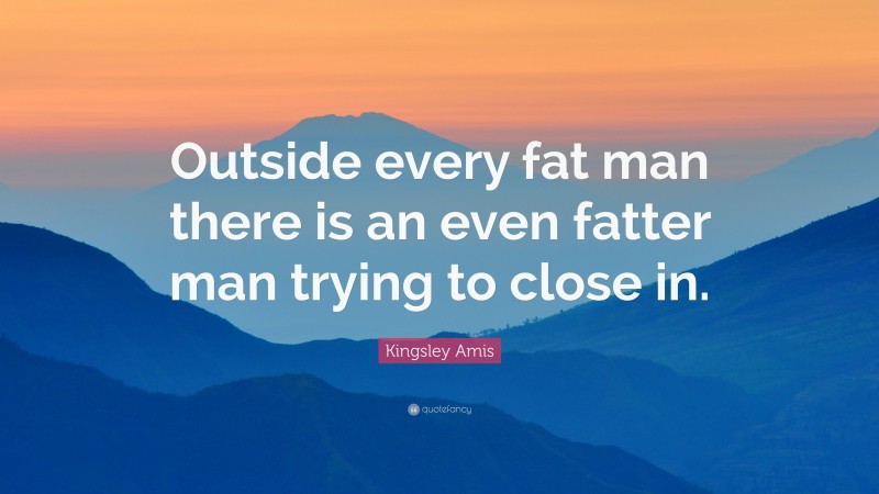 Kingsley Amis Quote: “Outside every fat man there is an even fatter man trying to close in.”