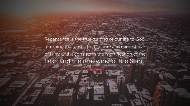 John Calvin Quote: “Repentance is the true turning of our life to God, a turning that arises from a pure and earnest fear of Him; and it consists in the mortification of the flesh and the renewing of the Spirit.”