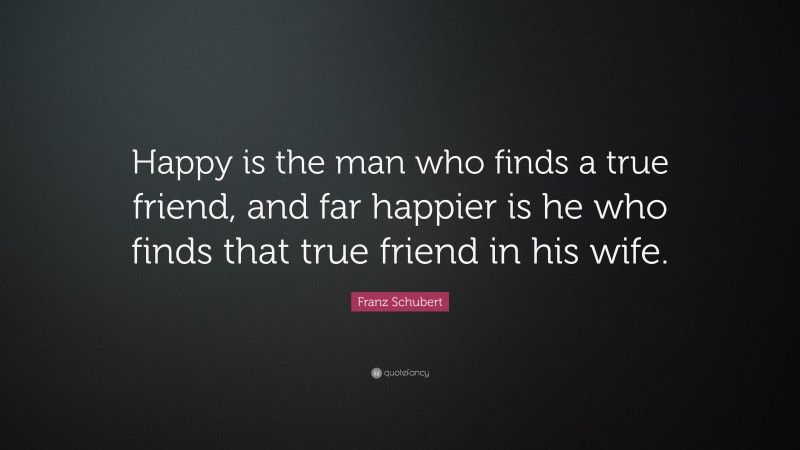Franz Schubert Quote: “Happy is the man who finds a true friend, and far happier is he who finds that true friend in his wife.”
