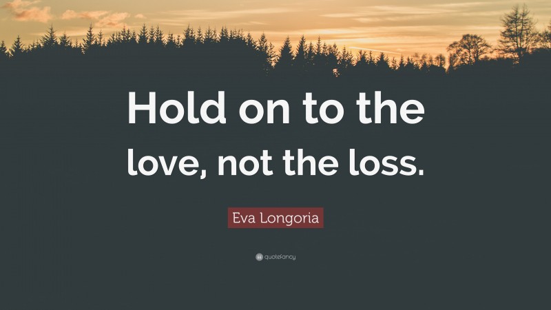 Eva Longoria Quote: “Hold on to the love, not the loss.”
