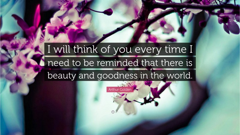 Arthur Golden Quote: “I will think of you every time I need to be reminded that there is beauty and goodness in the world.”