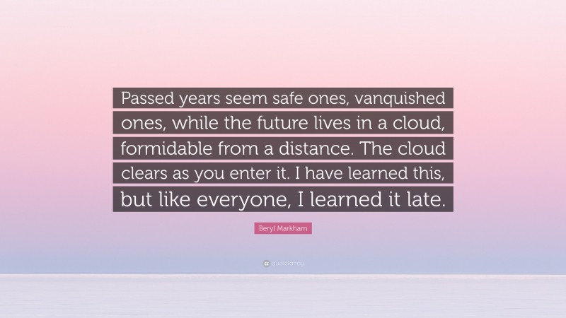 Beryl Markham Quote: “Passed years seem safe ones, vanquished ones, while the future lives in a cloud, formidable from a distance. The cloud clears as you enter it. I have learned this, but like everyone, I learned it late.”