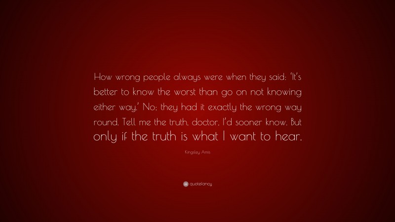 Kingsley Amis Quote: “How wrong people always were when they said: ‘It’s better to know the worst than go on not knowing either way.’ No; they had it exactly the wrong way round. Tell me the truth, doctor, I’d sooner know. But only if the truth is what I want to hear.”