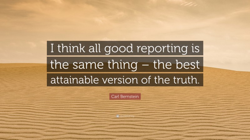 Carl Bernstein Quote: “I think all good reporting is the same thing – the best attainable version of the truth.”