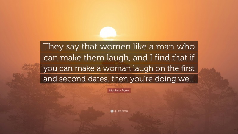 Matthew Perry Quote: “They say that women like a man who can make them laugh, and I find that if you can make a woman laugh on the first and second dates, then you’re doing well.”