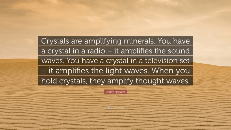 Shirley Maclaine Quote: “Crystals are amplifying minerals. You have a crystal in a radio – it amplifies the sound waves. You have a crystal in a television set – it amplifies the light waves. When you hold crystals, they amplify thought waves.”