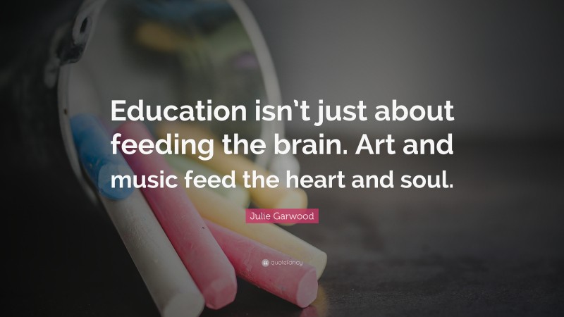 Julie Garwood Quote: “Education isn’t just about feeding the brain. Art and music feed the heart and soul.”