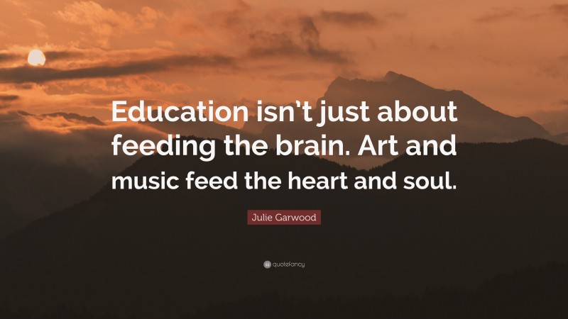 Julie Garwood Quote: “Education isn’t just about feeding the brain. Art and music feed the heart and soul.”