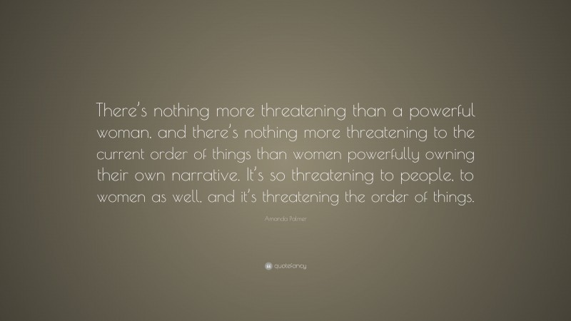 Amanda Palmer Quote: “There’s nothing more threatening than a powerful woman, and there’s nothing more threatening to the current order of things than women powerfully owning their own narrative. It’s so threatening to people, to women as well, and it’s threatening the order of things.”