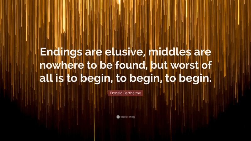 Donald Barthelme Quote: “Endings are elusive, middles are nowhere to be found, but worst of all is to begin, to begin, to begin.”