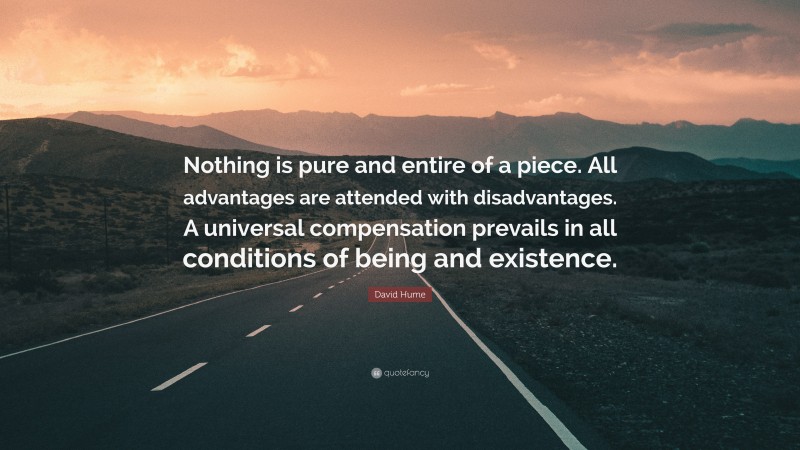 David Hume Quote: “Nothing is pure and entire of a piece. All advantages are attended with disadvantages. A universal compensation prevails in all conditions of being and existence.”