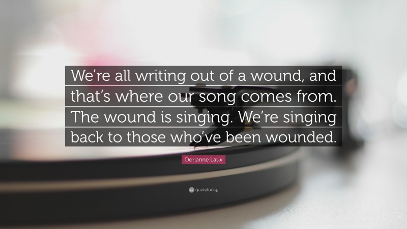 Dorianne Laux Quote: “We’re all writing out of a wound, and that’s where our song comes from. The wound is singing. We’re singing back to those who’ve been wounded.”
