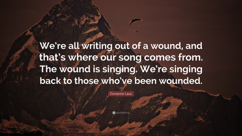 Dorianne Laux Quote: “We’re all writing out of a wound, and that’s where our song comes from. The wound is singing. We’re singing back to those who’ve been wounded.”