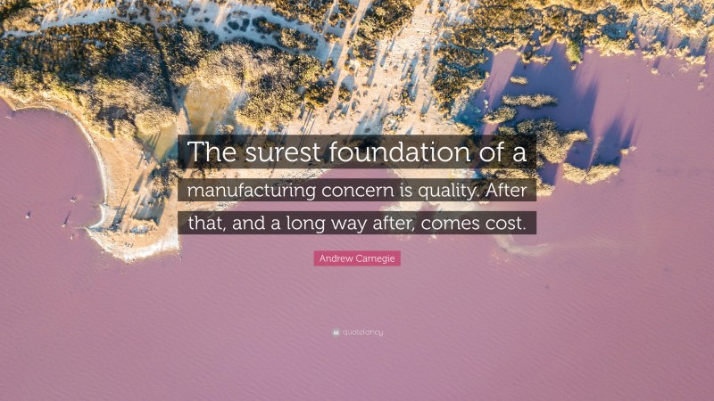 Andrew Carnegie Quote: “The surest foundation of a manufacturing concern is quality. After that, and a long way after, comes cost.”