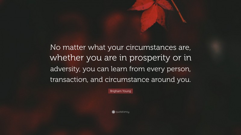 Brigham Young Quote: “No matter what your circumstances are, whether you are in prosperity or in adversity, you can learn from every person, transaction, and circumstance around you.”
